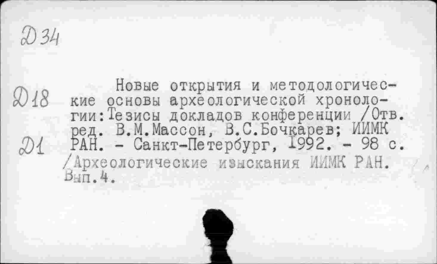 ﻿034
лг.	Новые открытия и методологичес-
cVio кие основы археологической хроноло-
гии: Тезисы докладов конференции /Отв. ред. В.М.Массон, В.С.Бочкарев; ИИМК РАН. - Санкт-Петербург, 1992. - 98 с.
/Археологические изыскания НИМИ РАН.
Вып.4.